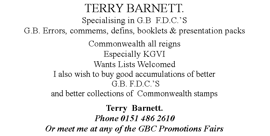 Text Box: TERRY BARNETT.Specialising in G.B  F.D.C.S G.B. Errors, commems, defins, booklets & presentation packs Commonwealth all reignsEspecially KGVIWants Lists WelcomedI also wish to buy good accumulations of better G.B. F.D.C.S and better collections of  Commonwealth stampsTerry  Barnett.Phone 0151 486 2610Or meet me at any of the GBC Promotions Fairs 