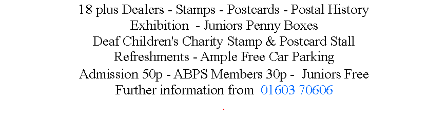 Text Box: 18 plus Dealers - Stamps - Postcards - Postal History Exhibition  - Juniors Penny BoxesDeaf Children's Charity Stamp & Postcard StallRefreshments - Ample Free Car ParkingAdmission 50p - ABPS Members 30p -  Juniors FreeFurther information from  01603 70606.