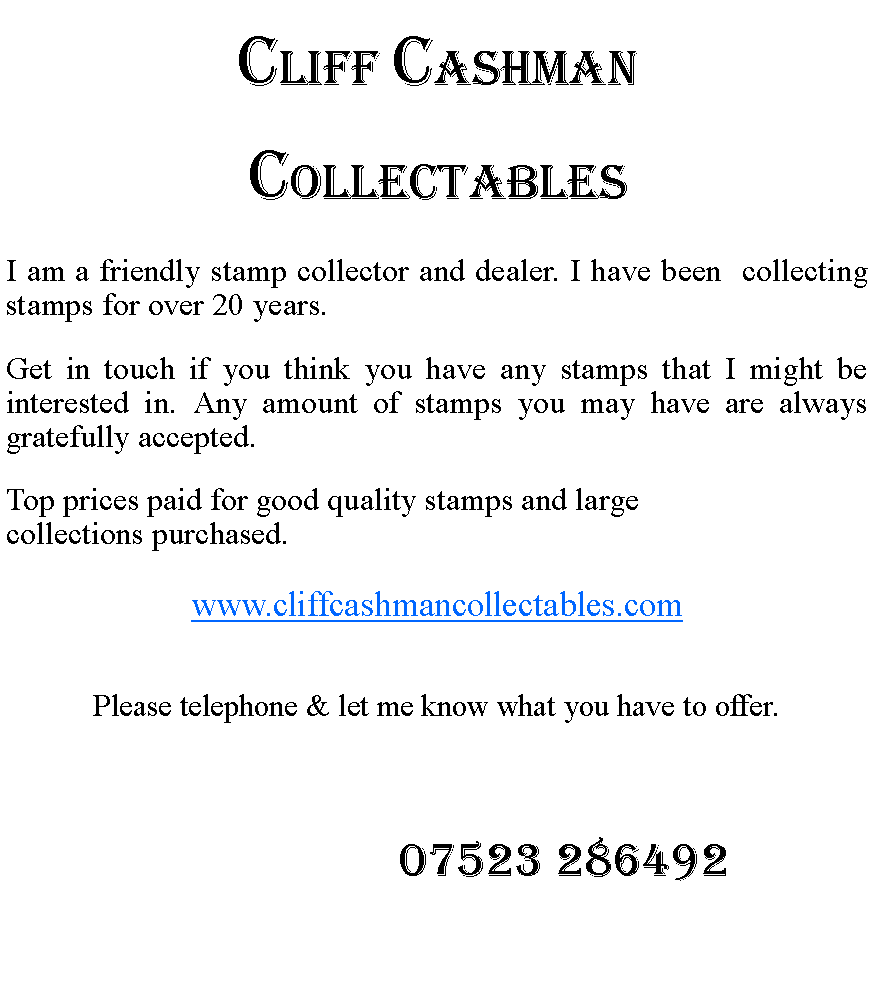 Text Box: Cliff CashmanCollectables I am a friendly stamp collector and dealer. I have been  collecting stamps for over 20 years.Get in touch if you think you have any stamps that I might be interested in. Any amount of stamps you may have are always gratefully accepted.Top prices paid for good quality stamps and large collections purchased. www.cliffcashmancollectables.comPlease telephone & let me know what you have to offer.                        07523 286492