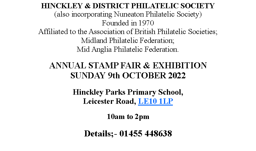 Text Box: HINCKLEY & DISTRICT PHILATELIC SOCIETY(also incorporating Nuneaton Philatelic Society)Founded in 1970Affiliated to the Association of British Philatelic Societies; Midland Philatelic Federation; Mid Anglia Philatelic Federation.ANNUAL STAMP FAIR & EXHIBITIONSUNDAY 9th OCTOBER 2022Hinckley Parks Primary School, Leicester Road, LE10 1LP10am to 2pmDetails;- 01455 448638 